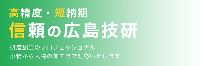 高精度・短納期 信頼の広島技研 研磨加工のプロフェッショナル 小物から大物の加工まで対応いたします